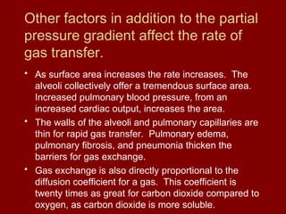Other factors in addition to the partial
pressure gradient affect the rate of
gas transfer.
• As surface area increases the rate increases. The
alveoli collectively offer a tremendous surface area.
Increased pulmonary blood pressure, from an
increased cardiac output, increases the area.
• The walls of the alveoli and pulmonary capillaries are
thin for rapid gas transfer. Pulmonary edema,
pulmonary fibrosis, and pneumonia thicken the
barriers for gas exchange.
• Gas exchange is also directly proportional to the
diffusion coefficient for a gas. This coefficient is
twenty times as great for carbon dioxide compared to
oxygen, as carbon dioxide is more soluble.
 