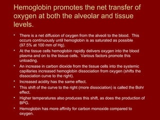 Hemoglobin promotes the net transfer of
oxygen at both the alveolar and tissue
levels.
• There is a net diffusion of oxygen from the alveoli to the blood. This
occurs continuously until hemoglobin is as saturated as possible
(97.5% at 100 mm of Hg).
• At the tissue cells hemoglobin rapidly delivers oxygen into the blood
plasma and on to the tissue cells. Various factors promote this
unloading.
• An increase in carbon dioxide from the tissue cells into the systemic
capillaries increased hemoglobin dissociation from oxygen (shifts the
dissociation curve to the right).
• Increased acidity has the same effect.
• This shift of the curve to the right (more dissociation) is called the Bohr
effect.
• Higher temperatures also produces this shift, as does the production of
BPG.
• Hemoglobin has more affinity for carbon monoxide compared to
oxygen.
 