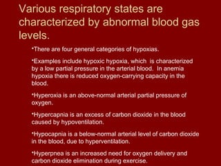 Various respiratory states are
characterized by abnormal blood gas
levels.
•There are four general categories of hypoxias.
•Examples include hypoxic hypoxia, which is characterized
by a low partial pressure in the arterial blood. In anemia
hypoxia there is reduced oxygen-carrying capacity in the
blood.
•Hyperoxia is an above-normal arterial partial pressure of
oxygen.
•Hypercapnia is an excess of carbon dioxide in the blood
caused by hypoventilation.
•Hypocapnia is a below-normal arterial level of carbon dioxide
in the blood, due to hyperventilation.
•Hyperpnea is an increased need for oxygen delivery and
carbon dioxide elimination during exercise.
 