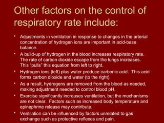 Other factors on the control of
respiratory rate include:
• Adjustments in ventilation in response to changes in the arterial
concentration of hydrogen ions are important in acid-base
balance.
• A build-up of hydrogen in the blood increases respiratory rate.
The rate of carbon dioxide escape from the lungs increases.
This “pulls” this equation from left to right.
• Hydrogen ions (left) plus water produce carbonic acid. This acid
forms carbon dioxide and water (to the right).
• As a result, hydrogens are removed from the blood as needed,
making adjustment needed to control blood pH.
• Exercise significantly increases ventilation, but the mechanisms
are not clear. Factors such as increased body temperature and
epinephrine release may contribute.
• Ventilation can be influenced by factors unrelated to gas
exchange such as protective reflexes and pain.
 
