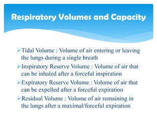 Tidal Volume : Volume of air entering or leaving
the lungs during a single breath
Inspiratory Reserve Volume : Volume of air that
can be inhaled after a forceful inspiration
Expiratory Reserve Volume : Volume of air that
can be expelled after a forceful expiration
Residual Volume : Volume of air remaining in
the lungs after a maximal/forceful expiration
Respiratory Volumes and Capacity
 