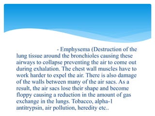 - Emphysema (Destruction of the
lung tissue around the bronchioles causing these
airways to collapse preventing the air to come out
during exhalation. The chest wall muscles have to
work harder to expel the air. There is also damage
of the walls between many of the air sacs. As a
result, the air sacs lose their shape and become
floppy causing a reduction in the amount of gas
exchange in the lungs. Tobacco, alpha-1
antitrypsin, air pollution, heredity etc..
 