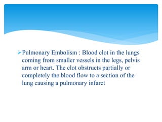 Pulmonary Embolism : Blood clot in the lungs
coming from smaller vessels in the legs, pelvis
arm or heart. The clot obstructs partially or
completely the blood flow to a section of the
lung causing a pulmonary infarct
 
