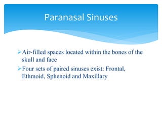 Air-filled spaces located within the bones of the
skull and face
Four sets of paired sinuses exist: Frontal,
Ethmoid, Sphenoid and Maxillary
Paranasal Sinuses
 