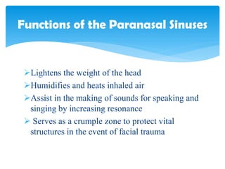 Lightens the weight of the head
Humidifies and heats inhaled air
Assist in the making of sounds for speaking and
singing by increasing resonance
 Serves as a crumple zone to protect vital
structures in the event of facial trauma
Functions of the Paranasal Sinuses
 