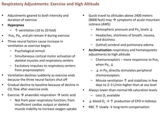 Respiratory Adjustments: Exercise and High Altitude
• Adjustments geared to both intensity and
duration of exercise
• Hyperpnea
– ↑ ventilation (10 to 20 fold)
• Pco2, Po2, and pH remain during exercise≡
• Three neural factors cause increase in
ventilation as exercise begins
– Psychological stimuli
– Simultaneous cortical motor activation of
skeletal muscles and respiratory centers
– Excitatory impulses to respiratory centers
from proprioceptors
• Ventilation declines suddenly as exercise ends
because the three neural factors shut off
• Gradual decline to baseline because of decline in
CO2 flow after exercise ends
• Exercise  anaerobic respiration  lactic acid
– Not from poor respiratory function; from
insufficient cardiac output or skeletal
muscle inability to increase oxygen uptake
• Quick travel to altitudes above 2400 meters
(8000 feet) may  symptoms of acute mountain
sickness (AMS)
– Atmospheric pressure and Po2 levels ↓
– Headaches, shortness of breath, nausea,
and dizziness
– (Lethal) cerebral and pulmonary edema
• Acclimatization-respiratory and hematopoietic
adjustments to high altitude
– Chemoreceptors – more responsive to Pco2
when Po2 ↓
– ↓ in Po2 directly stimulates peripheral
chemoreceptors
– Minute ventilation ↑ and stabilizes in few
days to 2–3 L/min higher than at sea level
• Always lower-than-normal Hb saturation levels
– Less O2 available
• ↓ blood O2 → ↑ production of EPO in kidneys
• RBC ↑ slowly → long-term compensation
 