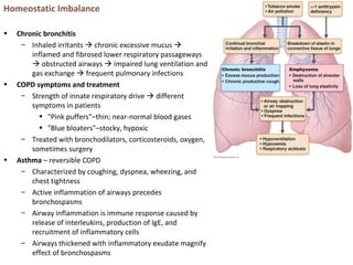 Homeostatic Imbalance
• Chronic bronchitis
– Inhaled irritants  chronic excessive mucus 
inflamed and fibrosed lower respiratory passageways
 obstructed airways  impaired lung ventilation and
gas exchange  frequent pulmonary infections
• COPD symptoms and treatment
– Strength of innate respiratory drive  different
symptoms in patients
• "Pink puffers"–thin; near-normal blood gases
• "Blue bloaters"–stocky, hypoxic
– Treated with bronchodilators, corticosteroids, oxygen,
sometimes surgery
• Asthma – reversible COPD
– Characterized by coughing, dyspnea, wheezing, and
chest tightness
– Active inflammation of airways precedes
bronchospasms
– Airway inflammation is immune response caused by
release of interleukins, production of IgE, and
recruitment of inflammatory cells
– Airways thickened with inflammatory exudate magnify
effect of bronchospasms
 
