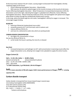 20
At the tissue level, however the pH is lower, causing oxygen to dissociate from haemoglobin, thereby
supplying oxygen to the tissues.
• Factors Affecting Haemoglobin Saturation – Blood Acidity
• With exercise, the ability to upload oxygen to the muscles increases as the muscle ph decreases.
Factors Affecting Haemoglobin Saturation – Blood Temperature Increased blood temperature shifts the
dissociation curve to the right, indicating that oxygen is uploaded more efficiently. Factors Affecting
Haemoglobin Saturation – Blood Temperature Because of this, the haemoglobin will upload more oxygen
when blood circulates through the metabolically heated active muscles.
In the lungs, where the blood might be a bit cooler, haemoglobin’s affinity for oxygen is increased. This
encourages oxygen binding.
BLOOD PH
 lowering of blood pH (making blood more acidic)
 caused by presence of H+
ions from lactic acid or carbonic acid
 reduces affinity of Hb for O2
 and more O2 is delivered to acidic sites which are working harder
CARBON DIOXIDE CONCENTRATION
 the higher CO2 concentration in tissue
the less the affinity of Hb for O2
 so the harder the tissue is working, the more O2 is released
Key Point
 Increased temperature and hydrogen ion (H+
) (pH) concentration in exercising muscle affect the
oxygen dissociation curve, allowing more oxygen to be uploaded to supply the active muscles.
Oxygen Content (2)
CaO 2 = (1.34 x Hb x SaO2) + (0.003 x PaO2)
amount carried by Hb amount dissolved in plasma
CaO2 = (1.34 x 14 x 0.98) + (0.003 x 100)
CaO2 = 18.6 ml/dl
* at 100 % Saturation, 1 g of Hb binds 1.34 ml of Oxygen !
SaO2: means saturation of HB with oxygen, PaO2: means partial pressure of Oxygen, CaO 2 : carrying
capacity of Hb
Carbon dioxide transport
Carbon dioxide is transported from tissues toward lungs in several ways
i) As Carboxy-haemoglobin (23%) (HbNHCOOH)
ii) by other plasma proteins (7%)
iii) As Bicarbonate (HCO3) (70%)
CO2 + H2O <-----> H2CO3 <----> H+
+ HCO3
-
Carbonic acid anhydrase
 