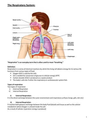 1
The Respiratory System:
“Respiration” is an everyday term that is often used to mean “breathing.”
Definition:
Respiration is a series of chemical reactions by which the living cell obtains energy for its various life
functions from various types of food
 Oxygen (O2) is used by the cells
 O2 is needed for conversion of glucose to cellular energy (ATP)
 Carbon dioxide (CO2) is produced as a waste product
 The body’s cells die if either the respiratory or cardiovascular system fails
Types of respiration
Two types of respiration
i) External Respiration
ii) Internal Respiration
I) External Respiration:
It is the direct exchange between the outer environment and respiratory surfaces (lungs, gills, skin etc)
ii) Internal Respiration:
It involves both gaseous exchange between the body fluid (blood) and tissue as well as the cellular
metabolism where Oxygen is utilized inside the cell.
As a result of cellular respiration energy is produced
 