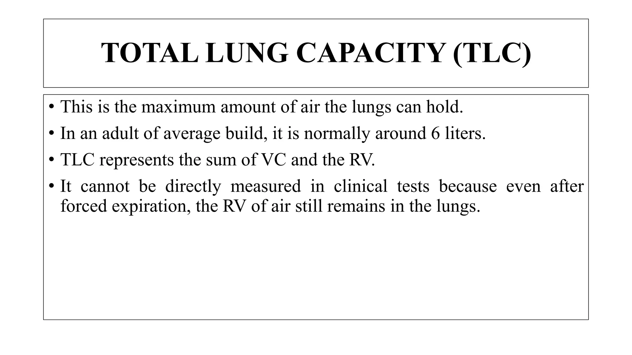• This is the maximum amount of air the lungs can hold.
• In an adult of average build, it is normally around 6 liters.
• TLC represents the sum of VC and the RV.
• It cannot be directly measured in clinical tests because even after
forced expiration, the RV of air still remains in the lungs.
TOTAL LUNG CAPACITY (TLC)
 