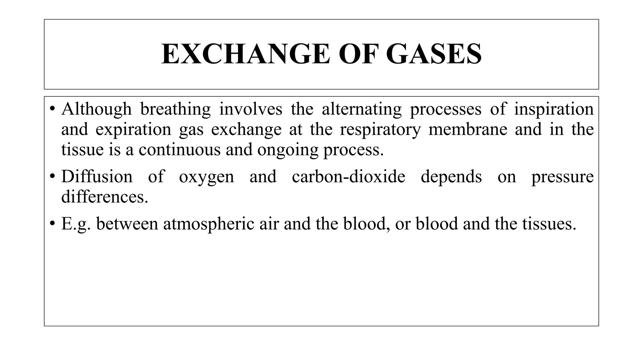 • Although breathing involves the alternating processes of inspiration
and expiration gas exchange at the respiratory membrane and in the
tissue is a continuous and ongoing process.
• Diffusion of oxygen and carbon-dioxide depends on pressure
differences.
• E.g. between atmospheric air and the blood, or blood and the tissues.
EXCHANGE OF GASES
 
