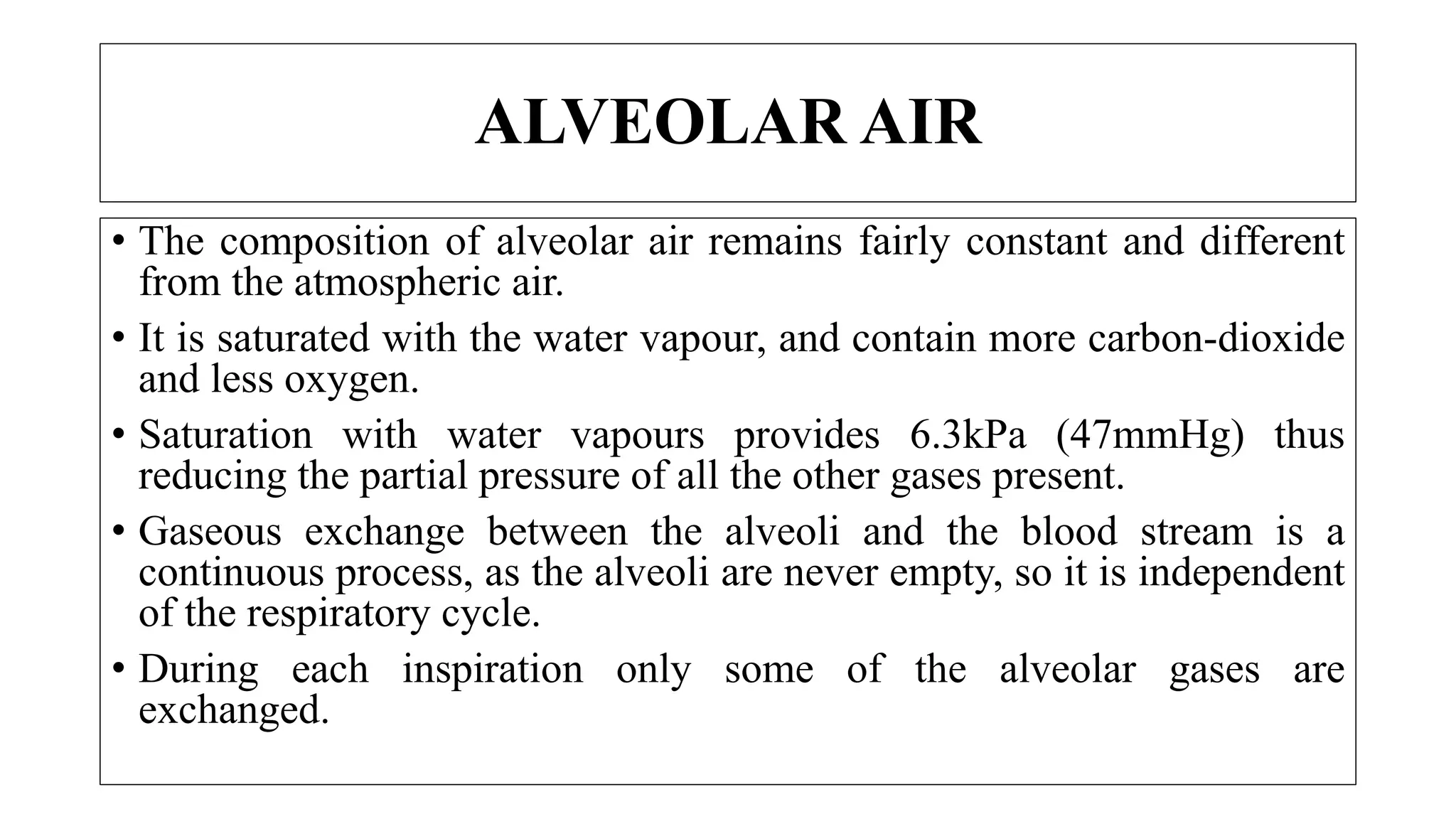 • The composition of alveolar air remains fairly constant and different
from the atmospheric air.
• It is saturated with the water vapour, and contain more carbon-dioxide
and less oxygen.
• Saturation with water vapours provides 6.3kPa (47mmHg) thus
reducing the partial pressure of all the other gases present.
• Gaseous exchange between the alveoli and the blood stream is a
continuous process, as the alveoli are never empty, so it is independent
of the respiratory cycle.
• During each inspiration only some of the alveolar gases are
exchanged.
ALVEOLAR AIR
 