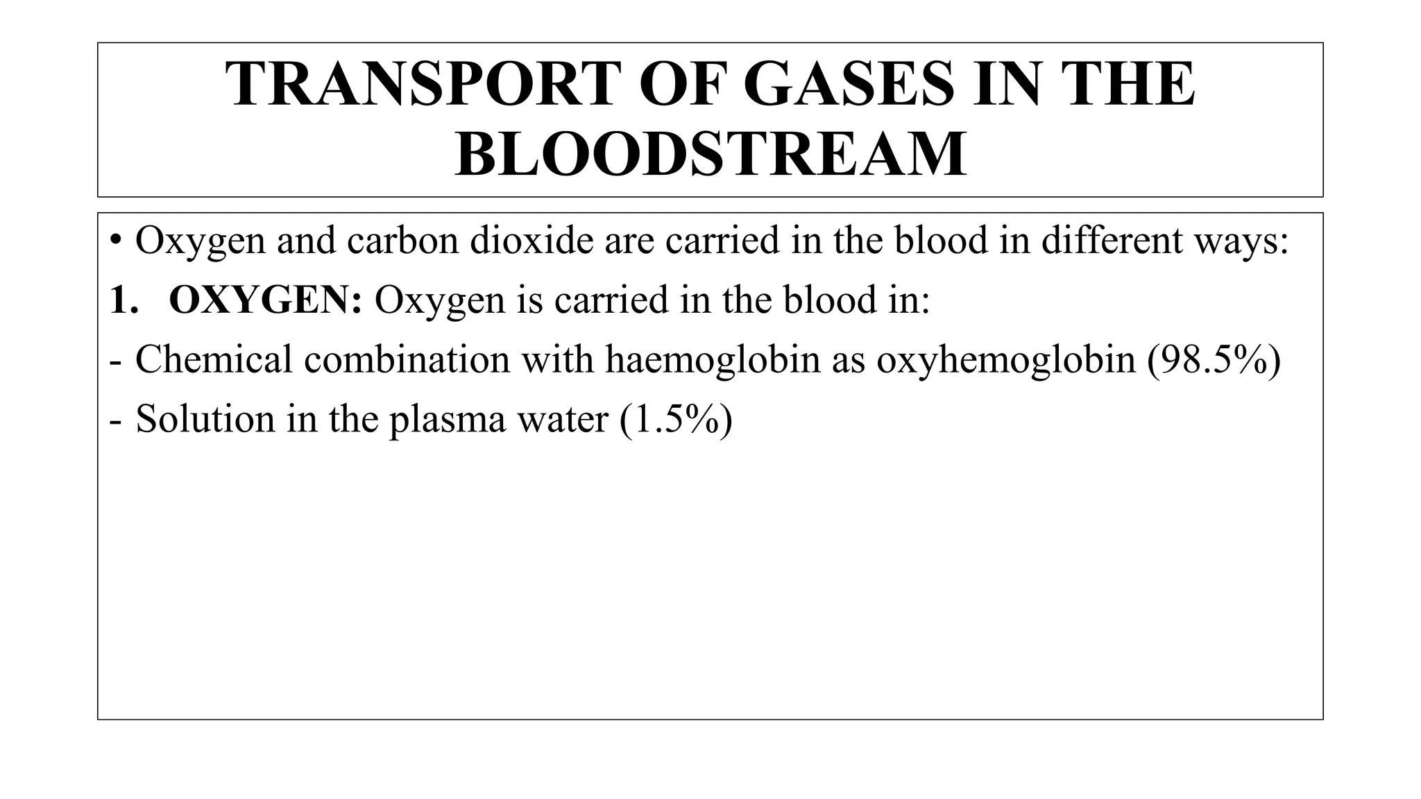 • Oxygen and carbon dioxide are carried in the blood in different ways:
1. OXYGEN: Oxygen is carried in the blood in:
- Chemical combination with haemoglobin as oxyhemoglobin (98.5%)
- Solution in the plasma water (1.5%)
TRANSPORT OF GASES IN THE
BLOODSTREAM
 