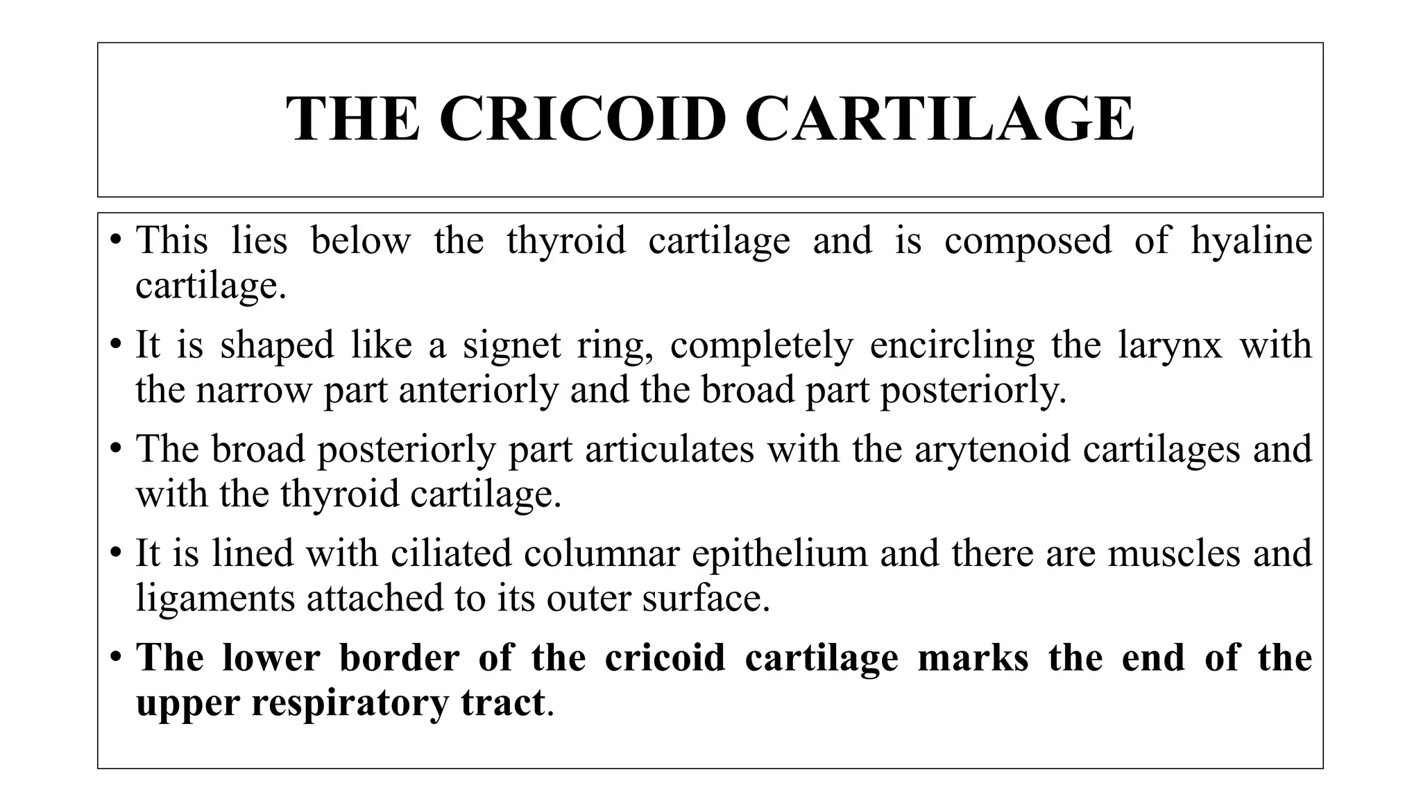 THE CRICOID CARTILAGE
• This lies below the thyroid cartilage and is composed of hyaline
cartilage.
• It is shaped like a signet ring, completely encircling the larynx with
the narrow part anteriorly and the broad part posteriorly.
• The broad posteriorly part articulates with the arytenoid cartilages and
with the thyroid cartilage.
• It is lined with ciliated columnar epithelium and there are muscles and
ligaments attached to its outer surface.
• The lower border of the cricoid cartilage marks the end of the
upper respiratory tract.
 