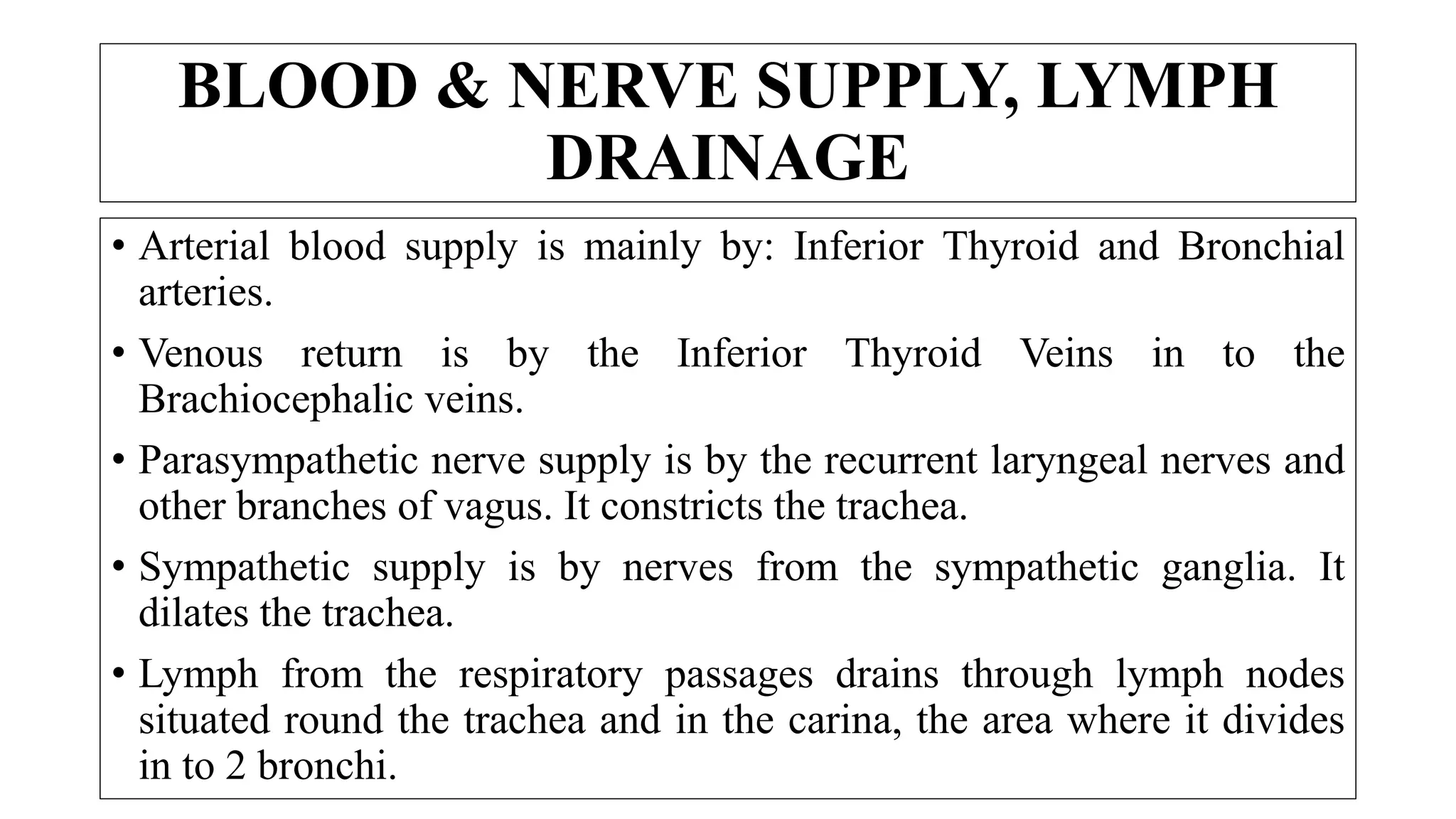 BLOOD & NERVE SUPPLY, LYMPH
DRAINAGE
• Arterial blood supply is mainly by: Inferior Thyroid and Bronchial
arteries.
• Venous return is by the Inferior Thyroid Veins in to the
Brachiocephalic veins.
• Parasympathetic nerve supply is by the recurrent laryngeal nerves and
other branches of vagus. It constricts the trachea.
• Sympathetic supply is by nerves from the sympathetic ganglia. It
dilates the trachea.
• Lymph from the respiratory passages drains through lymph nodes
situated round the trachea and in the carina, the area where it divides
in to 2 bronchi.
 