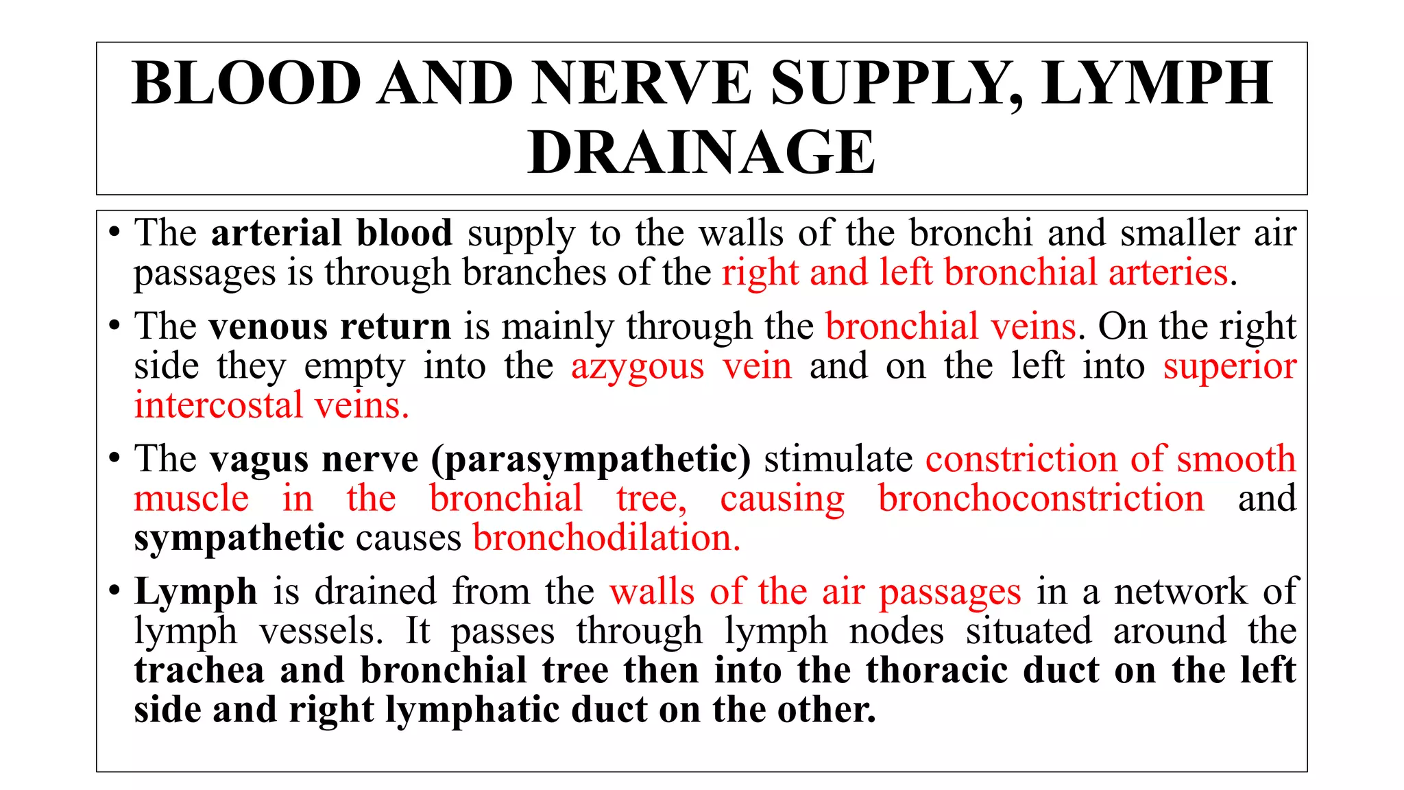 BLOOD AND NERVE SUPPLY, LYMPH
DRAINAGE
• The arterial blood supply to the walls of the bronchi and smaller air
passages is through branches of the right and left bronchial arteries.
• The venous return is mainly through the bronchial veins. On the right
side they empty into the azygous vein and on the left into superior
intercostal veins.
• The vagus nerve (parasympathetic) stimulate constriction of smooth
muscle in the bronchial tree, causing bronchoconstriction and
sympathetic causes bronchodilation.
• Lymph is drained from the walls of the air passages in a network of
lymph vessels. It passes through lymph nodes situated around the
trachea and bronchial tree then into the thoracic duct on the left
side and right lymphatic duct on the other.
 