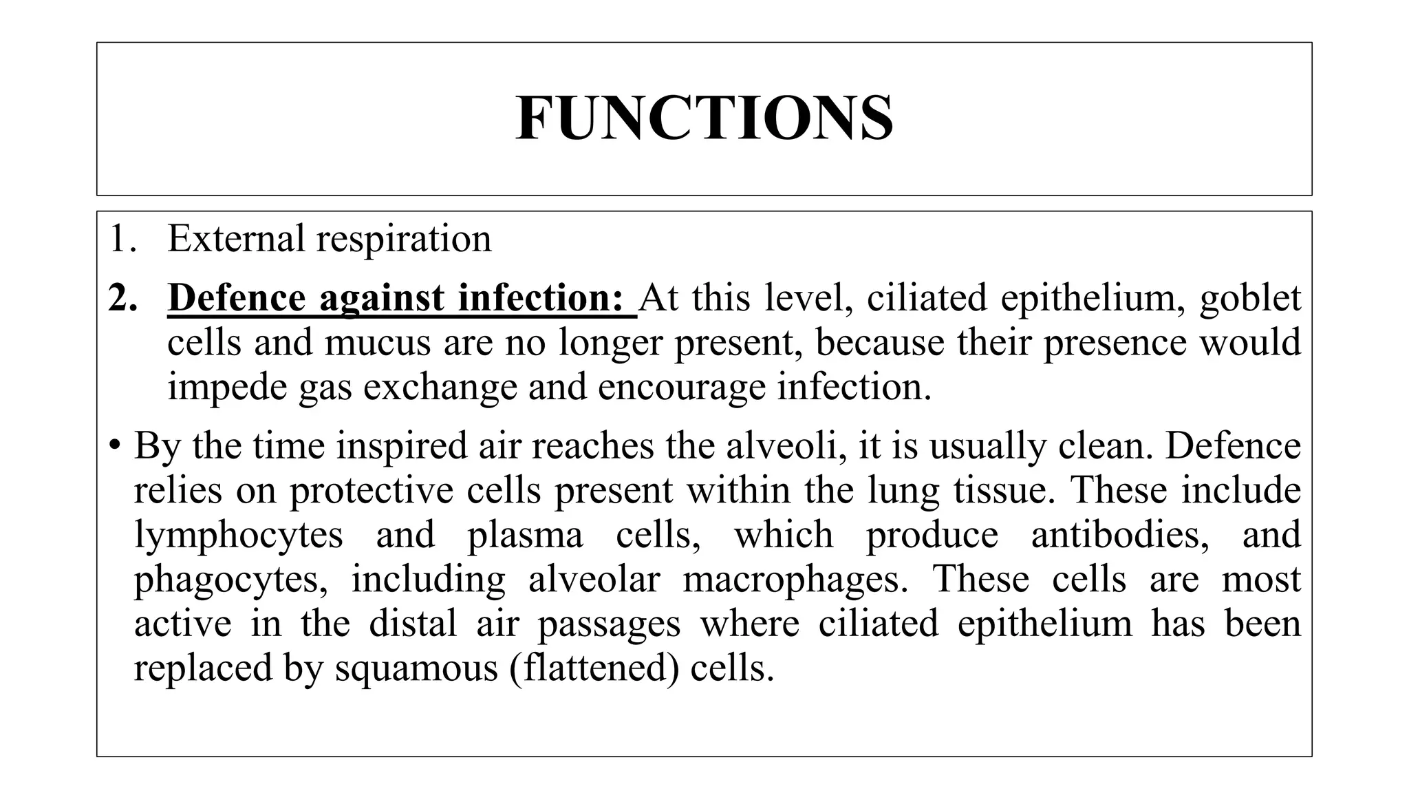 1. External respiration
2. Defence against infection: At this level, ciliated epithelium, goblet
cells and mucus are no longer present, because their presence would
impede gas exchange and encourage infection.
• By the time inspired air reaches the alveoli, it is usually clean. Defence
relies on protective cells present within the lung tissue. These include
lymphocytes and plasma cells, which produce antibodies, and
phagocytes, including alveolar macrophages. These cells are most
active in the distal air passages where ciliated epithelium has been
replaced by squamous (flattened) cells.
FUNCTIONS
 