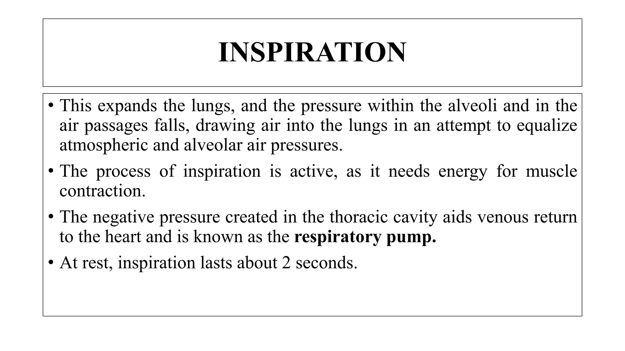 • This expands the lungs, and the pressure within the alveoli and in the
air passages falls, drawing air into the lungs in an attempt to equalize
atmospheric and alveolar air pressures.
• The process of inspiration is active, as it needs energy for muscle
contraction.
• The negative pressure created in the thoracic cavity aids venous return
to the heart and is known as the respiratory pump.
• At rest, inspiration lasts about 2 seconds.
INSPIRATION
 