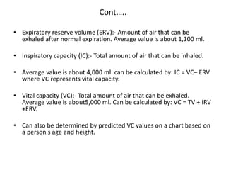 Cont…..
• Expiratory reserve volume (ERV):- Amount of air that can be
exhaled after normal expiration. Average value is about 1,100 ml.
• Inspiratory capacity (IC):- Total amount of air that can be inhaled.
• Average value is about 4,000 ml. can be calculated by: IC = VC– ERV
where VC represents vital capacity.
• Vital capacity (VC):- Total amount of air that can be exhaled.
Average value is about5,000 ml. Can be calculated by: VC = TV + IRV
+ERV.
• Can also be determined by predicted VC values on a chart based on
a person's age and height.
 