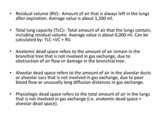 • Residual volume (RV):- Amount of air that is always left in the lungs
after expiration. Average value is about 1,200 ml.
• Total lung capacity (TLC):- Total amount of air that the lungs contain,
including residual volume. Average value is about 6,000 ml. Can be
calculated by: TLC =VC + RV.
• Anatomic dead space refers to the amount of air remain in the
bronchial tree that is not involved in gas exchange, due to
obstruction of air flow or damage in the bronchial tree.
• Alveolar dead space refers to the amount of air in the alveolar ducts
or alveolar sacs that is not involved in gas exchange, due to poor
blood flow or unusually long diffusion distances in gas exchange.
• Physiologic dead space refers to the total amount of air in the lungs
that is not involved in gas exchange (i.e. anatomic dead space +
alveolar dead space).
 