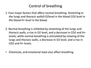 Control of breathing
1. Four major factors that affect normal breathing: Stretching in
the lungs and thoracic walls O2level in the blood CO2 level in
the blood H+ level in the blood.
2. Normal breathing is inhibited by stretching of the lungs and
thoracic walls, a rise in O2 level, and a decrease in CO2 and H+
levels; while normal breathing is stimulated by relaxing of the
lungs and thoracic walls, a decrease in O2 level, and a rise in
CO2 and H+ levels.
• Chemicals, and emotional state also affect breathing.
 