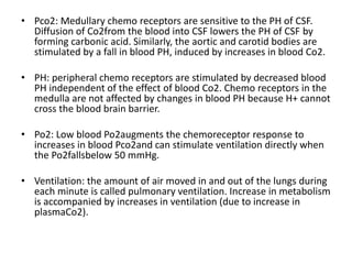 • Pco2: Medullary chemo receptors are sensitive to the PH of CSF.
Diffusion of Co2from the blood into CSF lowers the PH of CSF by
forming carbonic acid. Similarly, the aortic and carotid bodies are
stimulated by a fall in blood PH, induced by increases in blood Co2.
• PH: peripheral chemo receptors are stimulated by decreased blood
PH independent of the effect of blood Co2. Chemo receptors in the
medulla are not affected by changes in blood PH because H+ cannot
cross the blood brain barrier.
• Po2: Low blood Po2augments the chemoreceptor response to
increases in blood Pco2and can stimulate ventilation directly when
the Po2fallsbelow 50 mmHg.
• Ventilation: the amount of air moved in and out of the lungs during
each minute is called pulmonary ventilation. Increase in metabolism
is accompanied by increases in ventilation (due to increase in
plasmaCo2).
 