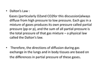 • Dalton’s Law :
Gases (particularly O2and CO2for this discussion)always
diffuse from high pressure to low pressure. Each gas in a
mixture of gases produces its own pressure called partial
pressure (pp or p), and the sum of all partial pressure is
the total pressure of that gas mixture – a physical law
called the Dalton's law.
• Therefore, the directions of diffusion during gas
exchange in the lungs and in body tissues are based on
the differences in partial pressure of these gases.
 