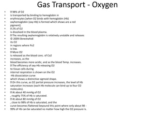 Gas Transport - Oxygen
• 98% of O2
• is transported by binding to hemoglobin in
• erythrocytes [when O2 binds with hemoglobin (Hb)
• oxyhemoglobin (oxy-Hb) is formed which shows are a red
• pigment].
• 2% of O2
• is dissolved in the blood plasma.
• The resulting oxyhemoglobin is relatively unstable and releases
• © 2009 Ebneshahidi
• its O2
• in regions where Po2
• is low.
• More O2
• is released as the blood conc. of Co2
• increases, as the
• blood becomes more acidic, and as the blood Temp. increases.
• The efficiency of oxy-Hb releasing O2
• to tissue cells during
• internal respiration is shown on the O2
• -Hb dissociation curve
• which shows a distinctive sigmoid shape.
• On this curve, as O2 partial pressure increases, the level of Hb
• saturation increases (each Hb molecule can bind up to four O2
• molecules).
• At about 40 mmHg of O2
• , roughly 75% of Hb is saturated.
• At about 80 mmHg of O2
• , close to 98% of Hb is saturated, and the
• curve becomes flattened beyound this point where only about 98 -
• 99% of Hb can be saturated no matter how high the O2 pressure is.
 