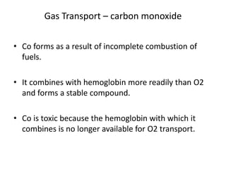 Gas Transport – carbon monoxide
• Co forms as a result of incomplete combustion of
fuels.
• It combines with hemoglobin more readily than O2
and forms a stable compound.
• Co is toxic because the hemoglobin with which it
combines is no longer available for O2 transport.
 
