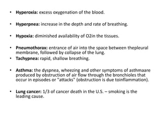 • Hyperoxia: excess oxygenation of the blood.
• Hyperpnea: increase in the depth and rate of breathing.
• Hypoxia: diminished availability of O2in the tissues.
• Pneumothorax: entrance of air into the space between thepleural
membrane, followed by collapse of the lung.
• Tachypnea: rapid, shallow breathing.
• Asthma: the dyspnea, wheezing and other symptoms of asthmaare
produced by obstruction of air flow through the bronchioles that
occur in episodes or "attacks" (obstruction is due toinflammation).
• Lung cancer: 1/3 of cancer death in the U.S. – smoking is the
leading cause.
 