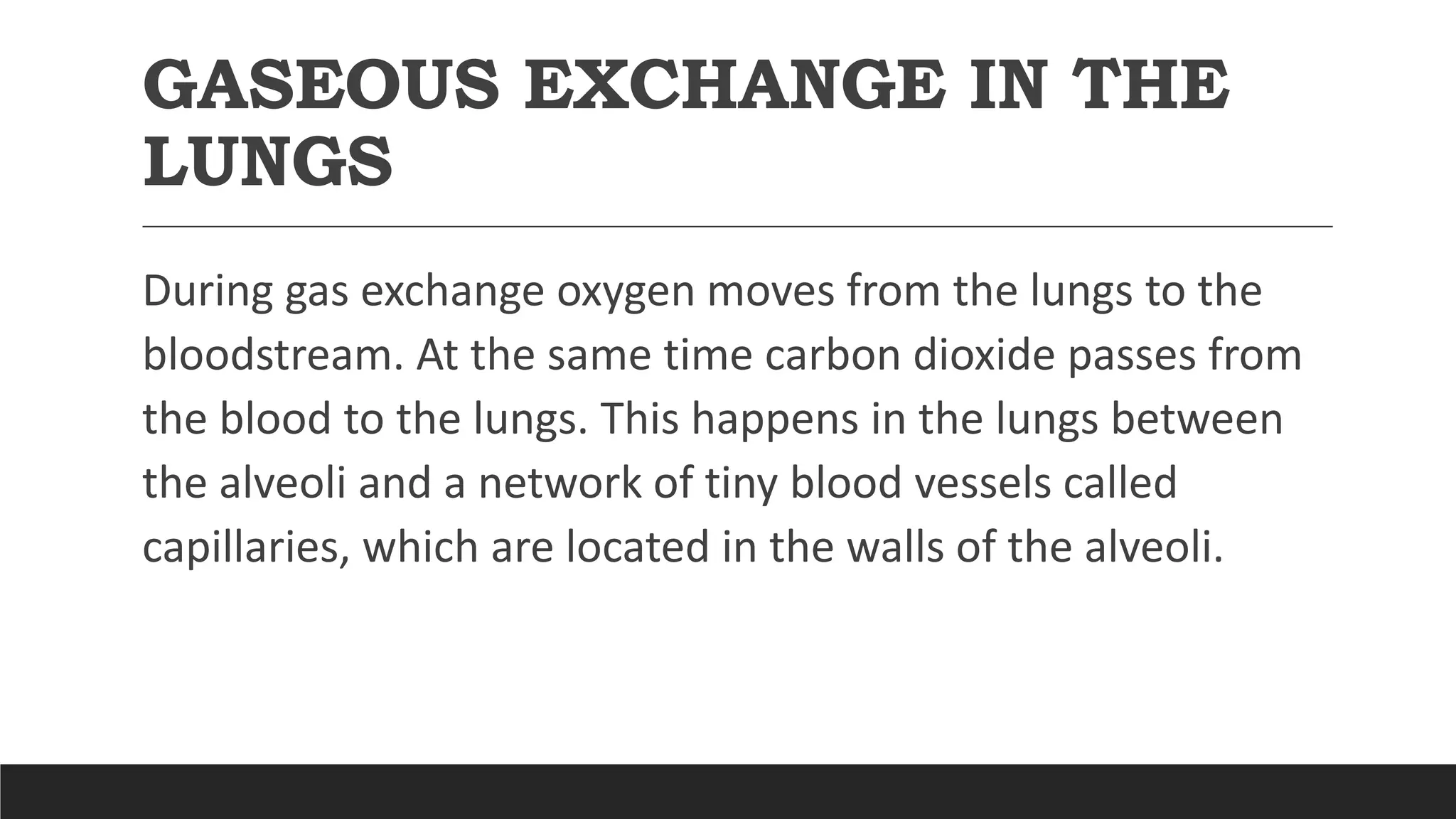 GASEOUS EXCHANGE IN THE
LUNGS
During gas exchange oxygen moves from the lungs to the
bloodstream. At the same time carbon dioxide passes from
the blood to the lungs. This happens in the lungs between
the alveoli and a network of tiny blood vessels called
capillaries, which are located in the walls of the alveoli.
 