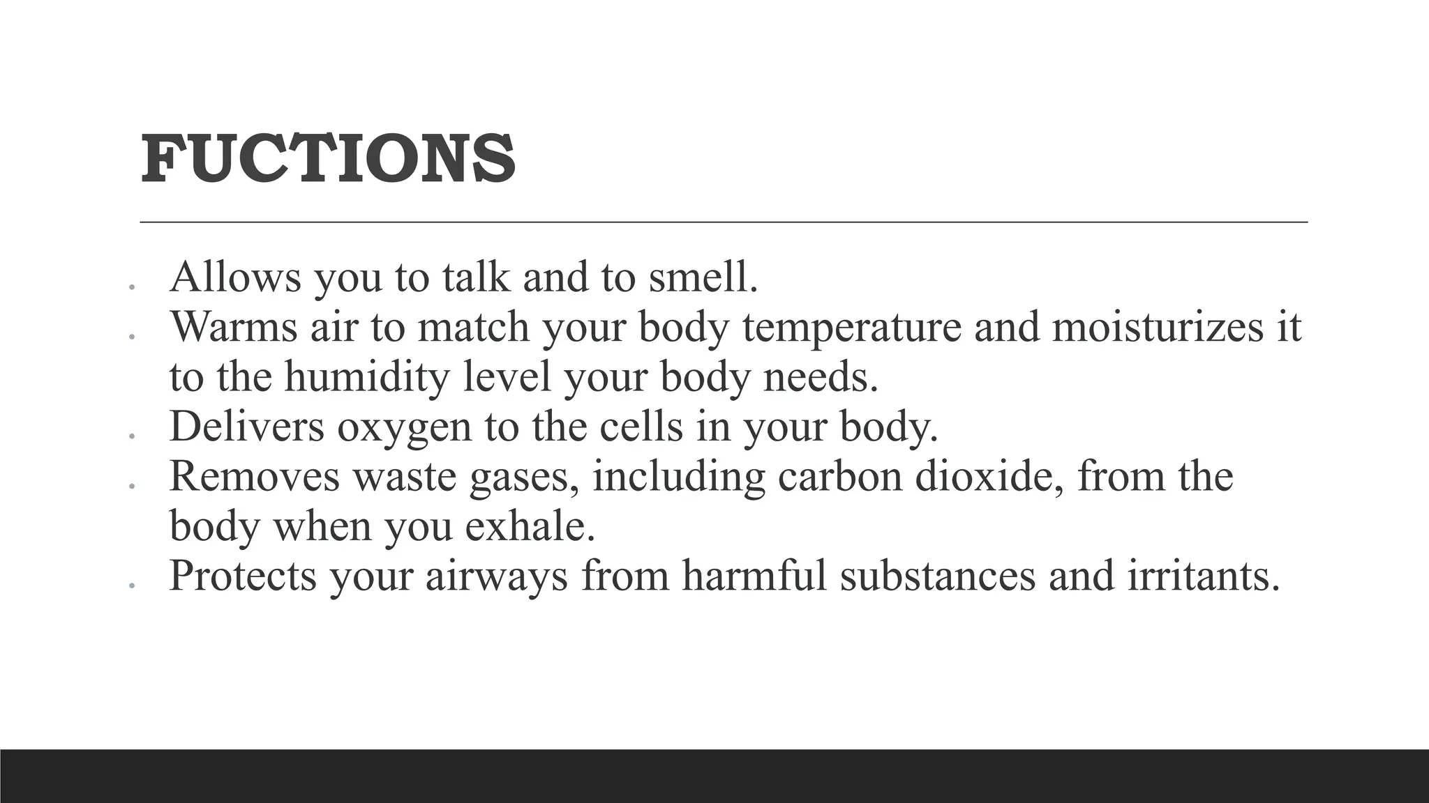 FUCTIONS
 Allows you to talk and to smell.
 Warms air to match your body temperature and moisturizes it
to the humidity level your body needs.
 Delivers oxygen to the cells in your body.
 Removes waste gases, including carbon dioxide, from the
body when you exhale.
 Protects your airways from harmful substances and irritants.
 