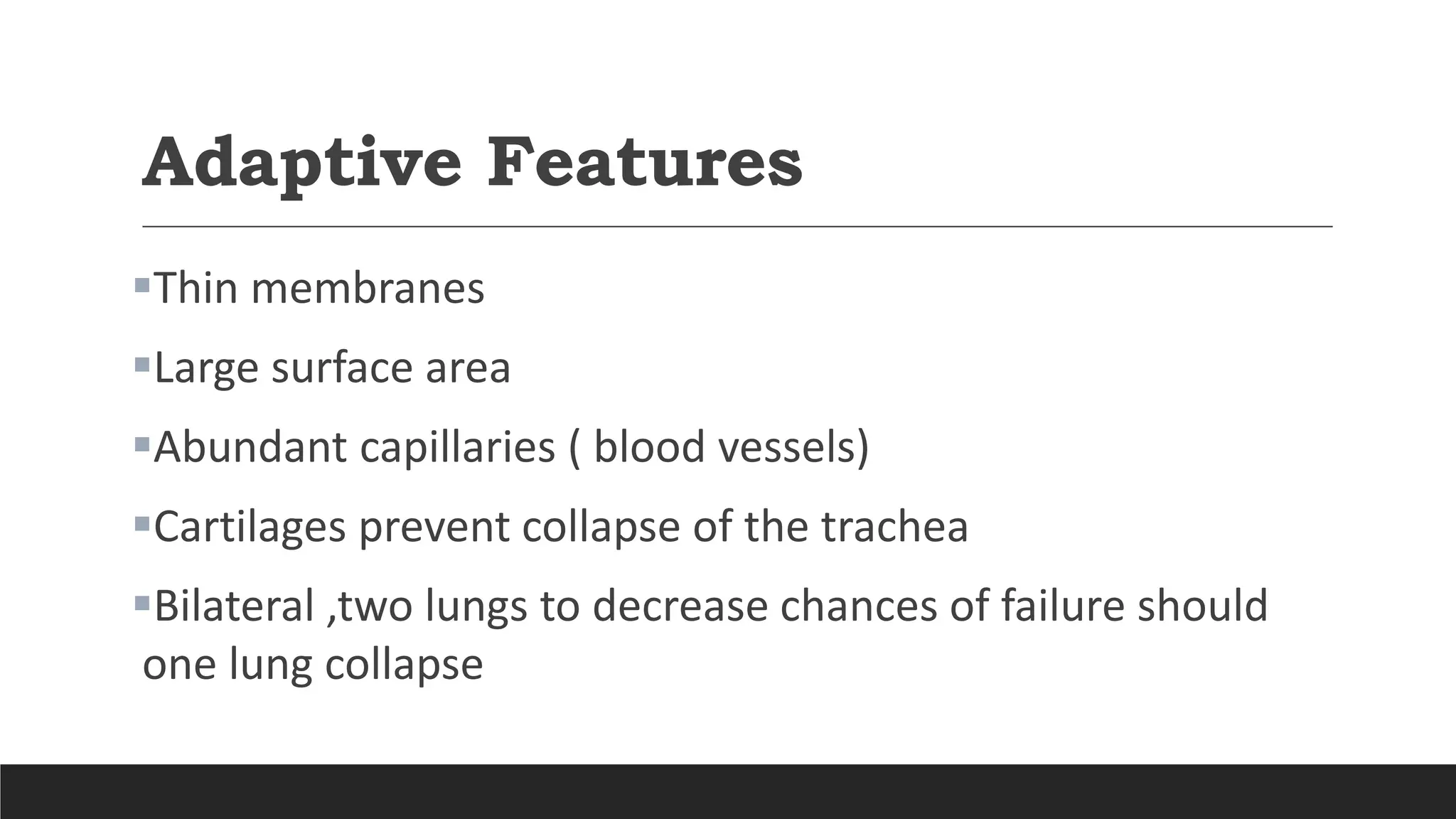 Adaptive Features
Thin membranes
Large surface area
Abundant capillaries ( blood vessels)
Cartilages prevent collapse of the trachea
Bilateral ,two lungs to decrease chances of failure should
one lung collapse
 
