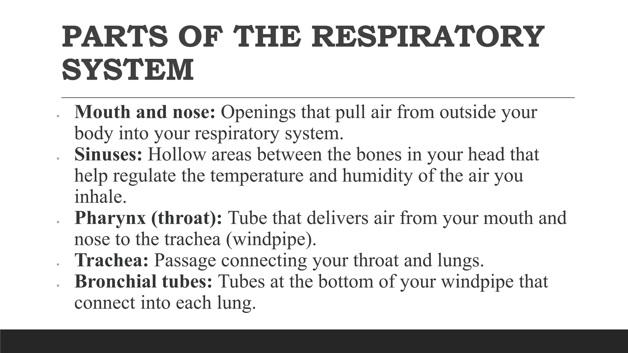PARTS OF THE RESPIRATORY
SYSTEM
 Mouth and nose: Openings that pull air from outside your
body into your respiratory system.
 Sinuses: Hollow areas between the bones in your head that
help regulate the temperature and humidity of the air you
inhale.
 Pharynx (throat): Tube that delivers air from your mouth and
nose to the trachea (windpipe).
 Trachea: Passage connecting your throat and lungs.
 Bronchial tubes: Tubes at the bottom of your windpipe that
connect into each lung.
 