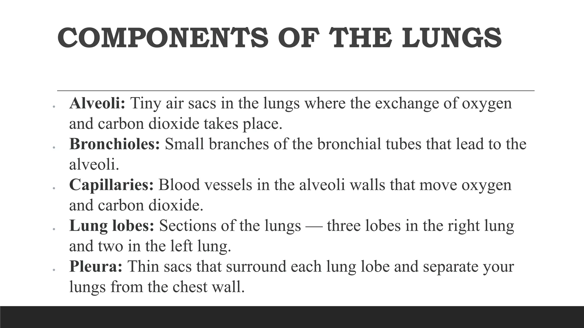 COMPONENTS OF THE LUNGS
 Alveoli: Tiny air sacs in the lungs where the exchange of oxygen
and carbon dioxide takes place.
 Bronchioles: Small branches of the bronchial tubes that lead to the
alveoli.
 Capillaries: Blood vessels in the alveoli walls that move oxygen
and carbon dioxide.
 Lung lobes: Sections of the lungs — three lobes in the right lung
and two in the left lung.
 Pleura: Thin sacs that surround each lung lobe and separate your
lungs from the chest wall.
 