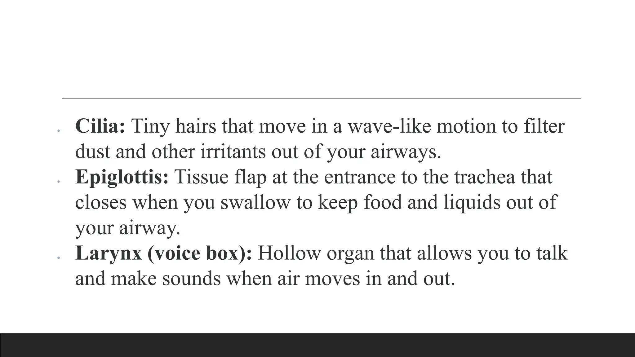  Cilia: Tiny hairs that move in a wave-like motion to filter
dust and other irritants out of your airways.
 Epiglottis: Tissue flap at the entrance to the trachea that
closes when you swallow to keep food and liquids out of
your airway.
 Larynx (voice box): Hollow organ that allows you to talk
and make sounds when air moves in and out.
 
