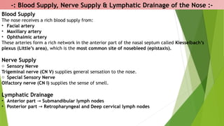 -: Blood Supply, Nerve Supply & Lymphatic Drainage of the Nose :-
Blood Supply
The nose receives a rich blood supply from:
• Facial artery
• Maxillary artery
• Ophthalmic artery
These arteries form a rich network in the anterior part of the nasal septum called Kiesselbach’s
plexus (Little’s area), which is the most common site of nosebleed (epistaxis).
Nerve Supply
o Sensory Nerve
Trigeminal nerve (CN V) supplies general sensation to the nose.
o Special Sensory Nerve
Olfactory nerve (CN I) supplies the sense of smell.
Lymphatic Drainage
• Anterior part → Submandibular lymph nodes
• Posterior part → Retropharyngeal and Deep cervical lymph nodes
 