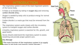 • The respiratory system is one of the most important systems
of the human body.
• It helps us to breathe by taking in oxygen (O )
₂ and removing
carbon dioxide (CO )
₂ .
• Oxygen is needed by body cells to produce energy for normal
body functions.
• Carbon dioxide is a waste gas that must be removed from the
body.
• The respiratory system works closely with the circulatory
system to transport oxygen and carbon dioxide.
• A healthy respiratory system is essential for life, growth, and
good health.
• Nurses should understand the respiratory system to assess
breathing and provide proper patient care.
• Key Message
• “The main function of the respiratory system is to supply
INTRODUCTION
 