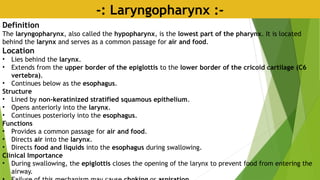 -: Laryngopharynx :-
Definition
The laryngopharynx, also called the hypopharynx, is the lowest part of the pharynx. It is located
behind the larynx and serves as a common passage for air and food.
Location
• Lies behind the larynx.
• Extends from the upper border of the epiglottis to the lower border of the cricoid cartilage (C6
vertebra).
• Continues below as the esophagus.
Structure
• Lined by non-keratinized stratified squamous epithelium.
• Opens anteriorly into the larynx.
• Continues posteriorly into the esophagus.
Functions
• Provides a common passage for air and food.
• Directs air into the larynx.
• Directs food and liquids into the esophagus during swallowing.
Clinical Importance
• During swallowing, the epiglottis closes the opening of the larynx to prevent food from entering the
airway.
 
