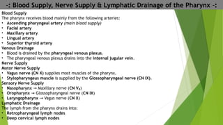 -: Blood Supply, Nerve Supply & Lymphatic Drainage of the Pharynx -:
Blood Supply
The pharynx receives blood mainly from the following arteries:
• Ascending pharyngeal artery (main blood supply)
• Facial artery
• Maxillary artery
• Lingual artery
• Superior thyroid artery
Venous Drainage
• Blood is drained by the pharyngeal venous plexus.
• The pharyngeal venous plexus drains into the internal jugular vein.
Nerve Supply
Motor Nerve Supply
• Vagus nerve (CN X) supplies most muscles of the pharynx.
• Stylopharyngeus muscle is supplied by the Glossopharyngeal nerve (CN IX).
Sensory Nerve Supply
• Nasopharynx Maxillary nerve (
→ CN V₂)
• Oropharynx Glossopharyngeal nerve (
→ CN IX)
• Laryngopharynx Vagus nerve (
→ CN X)
Lymphatic Drainage
The lymph from the pharynx drains into:
• Retropharyngeal lymph nodes
• Deep cervical lymph nodes
 