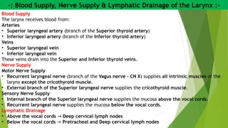 -: Blood Supply, Nerve Supply & Lymphatic Drainage of the Larynx :-
Blood Supply
The larynx receives blood from:
Arteries
• Superior laryngeal artery (branch of the Superior thyroid artery)
• Inferior laryngeal artery (branch of the Inferior thyroid artery)
Veins
• Superior laryngeal vein
• Inferior laryngeal vein
These veins drain into the Superior and Inferior thyroid veins.
Nerve Supply
Motor Nerve Supply
• Recurrent laryngeal nerve (branch of the Vagus nerve – CN X) supplies all intrinsic muscles of the
larynx except the cricothyroid muscle.
• External branch of the Superior laryngeal nerve supplies the cricothyroid muscle.
Sensory Nerve Supply
• Internal branch of the Superior laryngeal nerve supplies the mucosa above the vocal cords.
• Recurrent laryngeal nerve supplies the mucosa below the vocal cords.
Lymphatic Drainage
• Above the vocal cords → Deep cervical lymph nodes
• Below the vocal cords → Pretracheal and Deep cervical lymph nodes
 