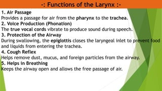 -: Functions of the Larynx :-
1. Air Passage
Provides a passage for air from the pharynx to the trachea.
2. Voice Production (Phonation)
The true vocal cords vibrate to produce sound during speech.
3. Protection of the Airway
During swallowing, the epiglottis closes the laryngeal inlet to prevent food
and liquids from entering the trachea.
4. Cough Reflex
Helps remove dust, mucus, and foreign particles from the airway.
5. Helps in Breathing
Keeps the airway open and allows the free passage of air.
 