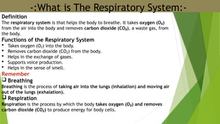 -:What is The Respiratory System:-
Definition
The respiratory system is that helps the body to breathe. It takes oxygen (O )
₂
from the air into the body and removes carbon dioxide (CO )
₂ , a waste gas, from
the body.
Functions of the Respiratory System
 Takes oxygen (O ) into the body.
₂
 Removes carbon dioxide (CO ) from the body.
₂
 Helps in the exchange of gases.
 Supports voice production.
 Helps in the sense of smell.
Remember
 Breathing
Breathing is the process of taking air into the lungs (inhalation) and moving air
out of the lungs (exhalation).
 Respiration
Respiration is the process by which the body takes oxygen (O ) and removes
₂
carbon dioxide (CO )
₂ to produce energy for body cells.
 