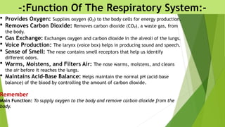 -:Function Of The Respiratory System:-
 Provides Oxygen: Supplies oxygen (O ) to the body cells for energy production.
₂
 Removes Carbon Dioxide: Removes carbon dioxide (CO ), a waste gas, from
₂
the body.
 Gas Exchange: Exchanges oxygen and carbon dioxide in the alveoli of the lungs.
 Voice Production: The larynx (voice box) helps in producing sound and speech.
 Sense of Smell: The nose contains smell receptors that help us identify
different odors.
 Warms, Moistens, and Filters Air: The nose warms, moistens, and cleans
the air before it reaches the lungs.
 Maintains Acid–Base Balance: Helps maintain the normal pH (acid–base
balance) of the blood by controlling the amount of carbon dioxide.
Remember
Main Function: To supply oxygen to the body and remove carbon dioxide from the
body.
 