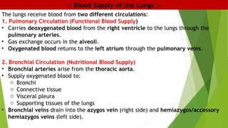 -: Blood Supply of the Lungs :-
The lungs receive blood from two different circulations:
1. Pulmonary Circulation (Functional Blood Supply)
• Carries deoxygenated blood from the right ventricle to the lungs through the
pulmonary arteries.
• Gas exchange occurs in the alveoli.
• Oxygenated blood returns to the left atrium through the pulmonary veins.
2. Bronchial Circulation (Nutritional Blood Supply)
• Bronchial arteries arise from the thoracic aorta.
• Supply oxygenated blood to:
o Bronchi
o Connective tissue
o Visceral pleura
o Supporting tissues of the lungs
• Bronchial veins drain into the azygos vein (right side) and hemiazygos/accessory
hemiazygos veins (left side).
 