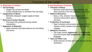 -: Functions of the Lungs :-
A. Respiratory Functions
 Gas Exchange
o Oxygen (O ) enters the blood.
₂
o Carbon dioxide (CO ) is removed from the body.
₂
 Oxygenation of Blood
o Maintains adequate oxygen supply to body
tissues.
 Removal of Carbon Dioxide
o Eliminates CO produced during cellular
₂
metabolism.
 Regulation of Blood pH
o Helps maintain acid–base balance by controlling
CO levels.
₂
B. Non-Respiratory Functions
 Filtration of Blood
o Removes small blood clots, air bubbles, and
other particles from the pulmonary circulation.
 Defence Mechanism
o Mucus, cilia, alveolar macrophages, and
immune cells protect against microorganisms
and dust.
 Production of Surfactant
o Type II alveolar cells produce surfactant, which
reduces surface tension and prevents alveolar
collapse.
 Metabolic Functions
o The lungs convert Angiotensin I Angiotensin
→
II by the enzyme ACE (Angiotensin-Converting
Enzyme).
 Heat and Water Loss
o Small amounts of heat and water are lost during
exhalation.
 