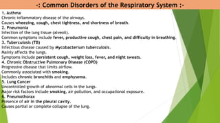 -: Common Disorders of the Respiratory System :-
1. Asthma
Chronic inflammatory disease of the airways.
Causes wheezing, cough, chest tightness, and shortness of breath.
2. Pneumonia
Infection of the lung tissue (alveoli).
Common symptoms include fever, productive cough, chest pain, and difficulty in breathing.
3. Tuberculosis (TB)
Infectious disease caused by Mycobacterium tuberculosis.
Mainly affects the lungs.
Symptoms include persistent cough, weight loss, fever, and night sweats.
4. Chronic Obstructive Pulmonary Disease (COPD)
Progressive disease that limits airflow.
Commonly associated with smoking.
Includes chronic bronchitis and emphysema.
5. Lung Cancer
Uncontrolled growth of abnormal cells in the lungs.
Major risk factors include smoking, air pollution, and occupational exposure.
6. Pneumothorax
Presence of air in the pleural cavity.
Causes partial or complete collapse of the lung.
 