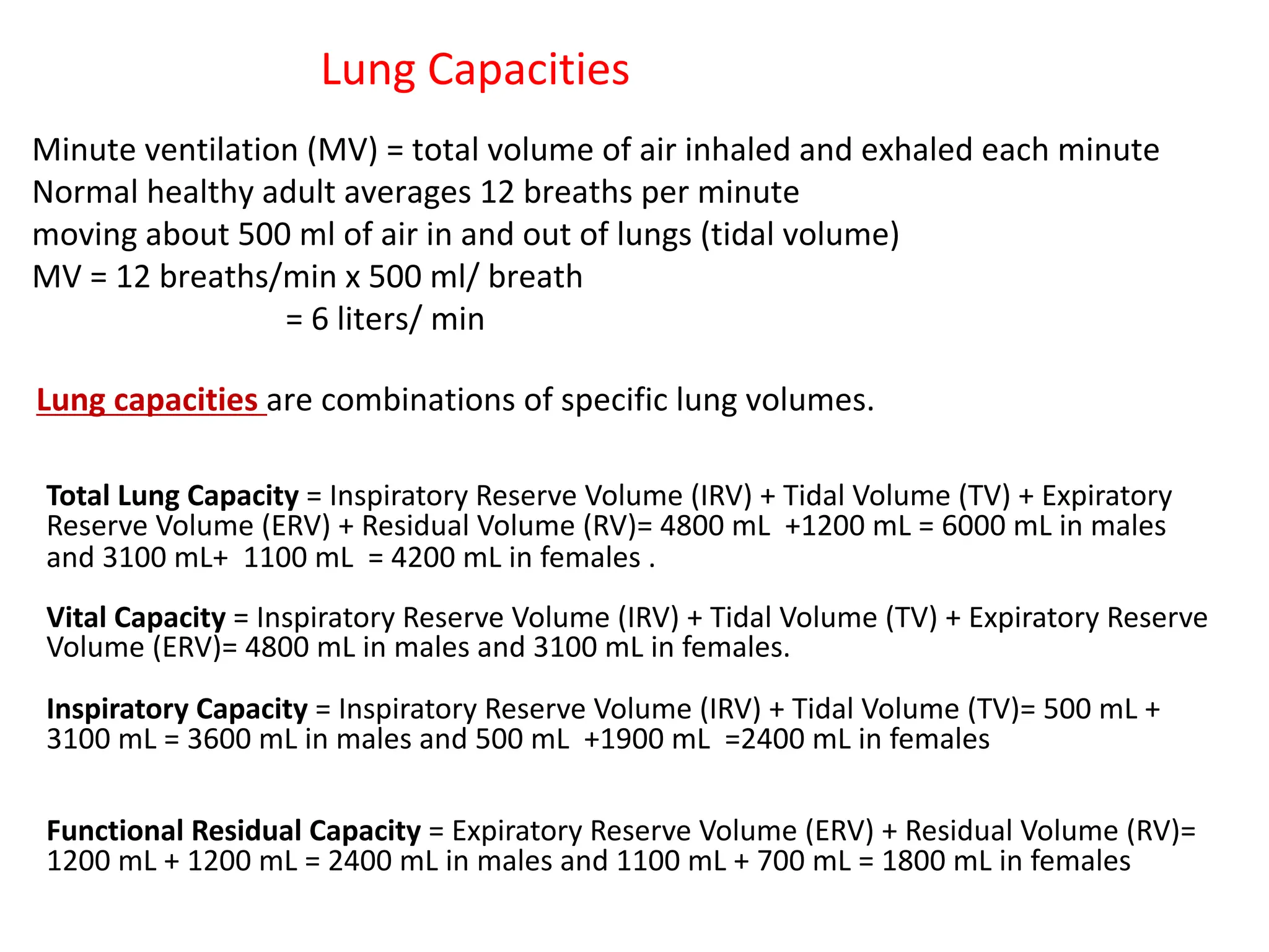 Lung Capacities
Minute ventilation (MV) = total volume of air inhaled and exhaled each minute
Normal healthy adult averages 12 breaths per minute
moving about 500 ml of air in and out of lungs (tidal volume)
MV = 12 breaths/min x 500 ml/ breath
= 6 liters/ min
Lung capacities are combinations of specific lung volumes.
Total Lung Capacity = Inspiratory Reserve Volume (IRV) + Tidal Volume (TV) + Expiratory
Reserve Volume (ERV) + Residual Volume (RV)= 4800 mL +1200 mL = 6000 mL in males
and 3100 mL+ 1100 mL = 4200 mL in females .
Vital Capacity = Inspiratory Reserve Volume (IRV) + Tidal Volume (TV) + Expiratory Reserve
Volume (ERV)= 4800 mL in males and 3100 mL in females.
Inspiratory Capacity = Inspiratory Reserve Volume (IRV) + Tidal Volume (TV)= 500 mL +
3100 mL = 3600 mL in males and 500 mL +1900 mL =2400 mL in females
Functional Residual Capacity = Expiratory Reserve Volume (ERV) + Residual Volume (RV)=
1200 mL + 1200 mL = 2400 mL in males and 1100 mL + 700 mL = 1800 mL in females
 