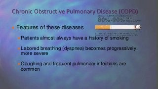  Features of these diseases
Patients almost always have a history of smoking
Labored breathing (dyspnea) becomes progressively
more severe
Coughing and frequent pulmonary infections are
common
Chronic Obstructive Pulmonary Disease (COPD)
 