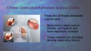  Features of these diseases
(continued)
Most victims retain carbon
dioxide, are hypoxic and
have respiratory acidosis
Those infected will ultimately
develop respiratory failure
Chronic Obstructive Pulmonary Disease (COPD)
 
